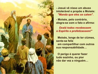- Josué vê nisso um abuso
intolerável e propõe a Moisés:
"Manda que eles se calem".
- Moisés, pelo contrário,
alegra-se com o fato e afirma:
"Oxalá todos recebessem
o Espírito e profetizassem!"
Moisés, longe de ter ciúmes,
sente-se feliz
em compartilhar com outros
sua responsabilidade…
O perigo é querer fazer
tudo sozinho, ou pior
não dar vez a ninguém…
 