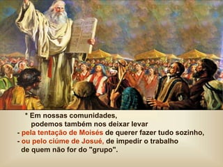 * Em nossas comunidades,
podemos também nos deixar levar
- pela tentação de Moisés de querer fazer tudo sozinho,
- ou pelo ciúme de Josué, de impedir o trabalho
de quem não for do "grupo".
 