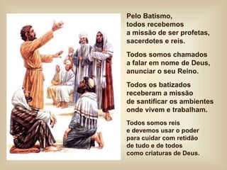 Pelo Batismo,
todos recebemos
a missão de ser profetas,
sacerdotes e reis.
Todos somos chamados
a falar em nome de Deus,
anunciar o seu Reino.
Todos os batizados
receberam a missão
de santificar os ambientes
onde vivem e trabalham.
Todos somos reis
e devemos usar o poder
para cuidar com retidão
de tudo e de todos
como criaturas de Deus.
 