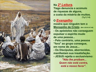 Na 2ª Leitura,
Tiago denuncia o acúmulo
de riquezas de alguns,
a custa da miséria de muitos.
(Tg 5,1-6)
O Evangelho
mostra que ninguém tem o
Monopólio de Cristo. (Mc 9,38-43.47-48)
- Os apóstolos não conseguem
expulsar o espírito mudo
de uma pessoa...
- Pelo contrário, uma pessoa
"fora" ao grupo consegue,
em nome de Jesus...
- Os Discípulos, aborrecidos,
manifestam sua insatisfação.
- JESUS rejeita o exclusivismo:
"Não lhe proíbam...
Quem não está contra,
está a nosso favor".
 