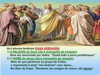 As Leituras lembram DUAS VERDADES:
1) A PALAVRA de Deus não é monopólio de ninguém:
deve ser anunciada por todos: "Oxalá todo o povo profetizasse"
2) O NOME de Jesus não é monopólio de ninguém:
Mais do que pertencer ao grupo de Cristo,
o importante é estar "em sintonia" com Jesus…
No dizer do Papa: "Devemos ser amigos de Jesus, não donos".
 