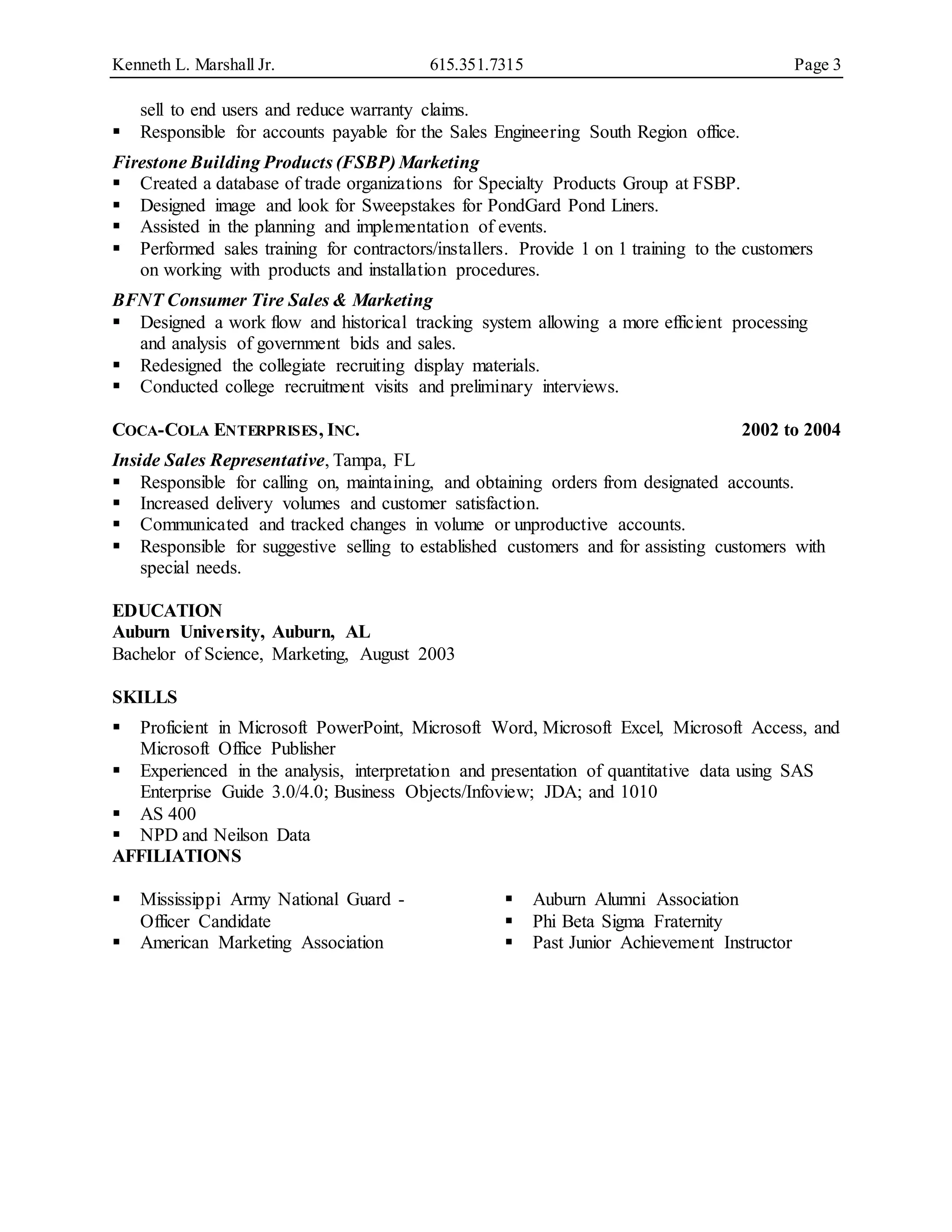 Kenneth L. Marshall Jr. 615.351.7315 Page 3
sell to end users and reduce warranty claims.
 Responsible for accounts payable for the Sales Engineering South Region office.
Firestone Building Products (FSBP) Marketing
 Created a database of trade organizations for Specialty Products Group at FSBP.
 Designed image and look for Sweepstakes for PondGard Pond Liners.
 Assisted in the planning and implementation of events.
 Performed sales training for contractors/installers. Provide 1 on 1 training to the customers
on working with products and installation procedures.
BFNT Consumer Tire Sales & Marketing
 Designed a work flow and historical tracking system allowing a more efficient processing
and analysis of government bids and sales.
 Redesigned the collegiate recruiting display materials.
 Conducted college recruitment visits and preliminary interviews.
COCA-COLA ENTERPRISES, INC. 2002 to 2004
Inside Sales Representative, Tampa, FL
 Responsible for calling on, maintaining, and obtaining orders from designated accounts.
 Increased delivery volumes and customer satisfaction.
 Communicated and tracked changes in volume or unproductive accounts.
 Responsible for suggestive selling to established customers and for assisting customers with
special needs.
EDUCATION
Auburn University, Auburn, AL
Bachelor of Science, Marketing, August 2003
SKILLS
 Proficient in Microsoft PowerPoint, Microsoft Word, Microsoft Excel, Microsoft Access, and
Microsoft Office Publisher
 Experienced in the analysis, interpretation and presentation of quantitative data using SAS
Enterprise Guide 3.0/4.0; Business Objects/Infoview; JDA; and 1010
 AS 400
 NPD and Neilson Data
AFFILIATIONS
 Mississippi Army National Guard -
Officer Candidate
 American Marketing Association
 Auburn Alumni Association
 Phi Beta Sigma Fraternity
 Past Junior Achievement Instructor
 