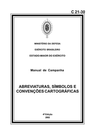 4ª Edição 
2002 
C 21-30 
MINISTÉRIO DA DEFESA 
EXÉRCITO BRASILEIRO 
ESTADO-MAIOR DO EXÉRCITO 
Manual de Campanha 
ABREVIATURAS, SÍMBOLOS E 
CONVENÇÕES CARTOGRÁFICAS 
å 
 