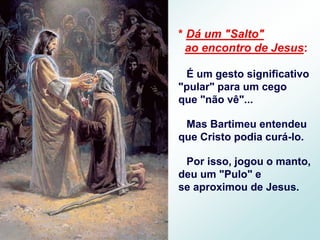 * Dá um "Salto"
ao encontro de Jesus:
É um gesto significativo
"pular" para um cego
que "não vê"...
Mas Bartimeu entendeu
que Cristo podia curá-lo.
Por isso, jogou o manto,
deu um "Pulo" e
se aproximou de Jesus.
 