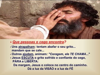 + Que pessoas o cego encontra?
- Uns atrapalham: tentam abafar o seu grito...
mandam que se cale...
- Outros ajudam, animam: "Coragem, ele TE CHAMA..."
- Jesus ESCUTA o grito sofrido e confiante do cego,
PÁRA e LIBERTA:
Da margem, Jesus o coloca no centro do caminho.
Dá a luz da VISÃO e a luz da FÉ
 