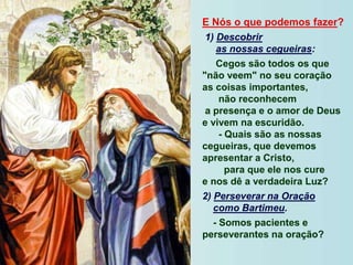 E Nós o que podemos fazer?
1) Descobrir
as nossas cegueiras:
Cegos são todos os que
"não veem" no seu coração
as coisas importantes,
não reconhecem
a presença e o amor de Deus
e vivem na escuridão.
- Quais são as nossas
cegueiras, que devemos
apresentar a Cristo,
para que ele nos cure
e nos dê a verdadeira Luz?
2) Perseverar na Oração
como Bartimeu.
- Somos pacientes e
perseverantes na oração?
 