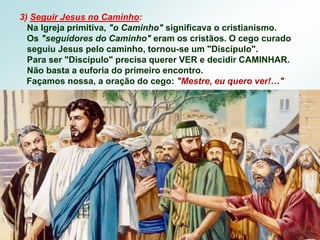 3) Seguir Jesus no Caminho:
Na Igreja primitiva, "o Caminho" significava o cristianismo.
Os "seguidores do Caminho" eram os cristãos. O cego curado
seguiu Jesus pelo caminho, tornou-se um "Discípulo".
Para ser "Discípulo" precisa querer VER e decidir CAMINHAR.
Não basta a euforia do primeiro encontro.
Façamos nossa, a oração do cego: "Mestre, eu quero ver!…"
 