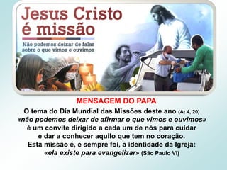 O tema do Dia Mundial das Missões deste ano (At 4, 20)
«não podemos deixar de afirmar o que vimos e ouvimos»
é um convite dirigido a cada um de nós para cuidar
e dar a conhecer aquilo que tem no coração.
Esta missão é, e sempre foi, a identidade da Igreja:
«ela existe para evangelizar» (São Paulo VI)
MENSAGEM DO PAPA
 