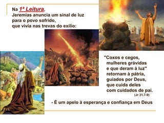 "Coxos e cegos,
mulheres grávidas
e que deram à luz"
retornam à pátria,
guiados por Deus,
que cuida deles
com cuidados de pai.
(Jr 31,7-9)
- É um apelo à esperança e confiança em Deus
Na 1ª Leitura,
Jeremias anuncia um sinal de luz
para o povo sofrido,
que vivia nas trevas do exílio:
 