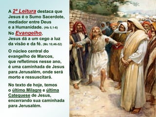 A 2ª Leitura destaca que
Jesus é o Sumo Sacerdote,
mediador entre Deus
e a Humanidade. (Hb 5,1-6)
No Evangelho,
Jesus dá a um cego a luz
da visão e da fé. (Mc 10,46-52)
O núcleo central do
evangelho de Marcos,
que refletimos nesse ano,
é uma caminhada de Jesus
para Jerusalém, onde será
morto e ressuscitará.
No texto de hoje, temos
o último Milagre e última
Catequese de Jesus,
encerrando sua caminhada
para Jerusalém.
 