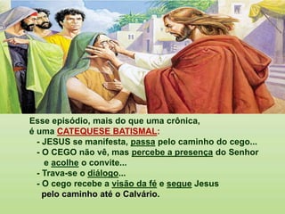 Esse episódio, mais do que uma crônica,
é uma CATEQUESE BATISMAL:
- JESUS se manifesta, passa pelo caminho do cego...
- O CEGO não vê, mas percebe a presença do Senhor
e acolhe o convite...
- Trava-se o diálogo...
- O cego recebe a visão da fé e segue Jesus
pelo caminho até o Calvário.
 