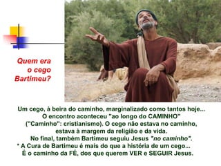 Um cego, à beira do caminho, marginalizado como tantos hoje...
O encontro aconteceu "ao longo do CAMINHO"
("Caminho": cristianismo). O cego não estava no caminho,
estava à margem da religião e da vida.
No final, também Bartimeu seguiu Jesus "no caminho".
* A Cura de Bartimeu é mais do que a história de um cego...
É o caminho da FÉ, dos que querem VER e SEGUIR Jesus.
Quem era
o cego
Bartimeu?
 