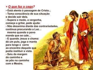 + O que faz o cego?
- Está atento à passagem de Cristo...
- Toma consciência de sua situação
e decide sair dela.
- Supera o medo, a vergonha,
começa a gritar, pede ajuda:
- Não desanima diante das contrariedades,
continua procurando a Luz…
mesmo quando o povo
manda que se cale…
- E quando Jesus o chama:
dá um pulo, joga o manto
para longe e corre
ao encontro daquele que
podia restituir a vista.
- Saiu da margem
do caminho e
se pôs no caminho
com o Mestre.
 