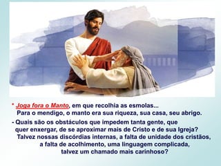 * Joga fora o Manto, em que recolhia as esmolas...
Para o mendigo, o manto era sua riqueza, sua casa, seu abrigo.
- Quais são os obstáculos que impedem tanta gente, que
quer enxergar, de se aproximar mais de Cristo e de sua Igreja?
Talvez nossas discórdias internas, a falta de unidade dos cristãos,
a falta de acolhimento, uma linguagem complicada,
talvez um chamado mais carinhoso?
 