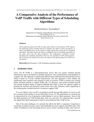 International journal of Computer Networking and Communication (IJCNAC)Vol. 1, No. 2(November 2013)

1

A Comparative Analysis of the Performance of
VoIP Traffic with Different Types of Scheduling
Algorithms
Damilola Osikoya1, KasinathBasu2
Department of Computing ,Oxford Brookes University,Oxford, UK
branco22000@yahoo.com

Department of Computing ,Oxford Brookes University, Oxford, UK
kbasu@brookes.ac.uk

Abstract
The key QoS parameters for VoIP are delay, jitter and loss. In the Internet, VoIP requires
the underlying packet switched network to minimize the impact of these parameters. A
major contributing factor in this regard is traffic engineering carried out by scheduling
algorithms. This paper studies the behavior of different types of scheduling algorithms on
the delay, jitter and loss QoS parameters. The performance evaluation involves
identifying the scheduling algorithms which are most suitable for VoIP communications.
The result from the analysis also shows the impact of the QoS parameters on VoIP over
the Internet.

Keywords:QoS Parameters, VoIP, Scheduling Algorithm, Internet
1

INTRODUCTION

Voice over IP (VoIP) is a telecommunication service that uses packet switched network
infrastructure such as the Internet to facilitate interactive voice communication using telephone or
computer, [8]. This approach is significantly different from traditional telecommunication service
which is based on a circuit switched infrastructure. The later approach is more reliable, but
significantly more expensive and wasteful in terms of resources. VoIP in contrast uses existing
packet switched networks to support VOIP calls, [7]. However, since packet switched network
was initially designed mainly to support traditional data traffic, it lacks any inherent support to
facilitate the real-time and interactive nature of the voice calls. Therefore, traffic engineering of
the existing packet switched network is essential to support VoIP.
To a user, QoS in voice over IP is an attempt to get the best possible quality of voice in a call.
It is a measure of the quality of service delivered to a user, [7]. The performance of a network can
be characterized by a set of parameters called Quality of service (QoS) parameter. Some of the
key QoS parameters for VoIP include delay, jitter, loss and error. It is important that a network
can support these QoS requirement in order to successfully provide a VoIP service.
One of the main challenges of a network that affects the QoS is congestion. Congestion is
caused due to limited resources such as link bandwidth, processor capacity and buffer space. This
results in bottleneck in the forwarding devices such as routers resulting in delay, jitter and loss.
www.arpublication.org

 