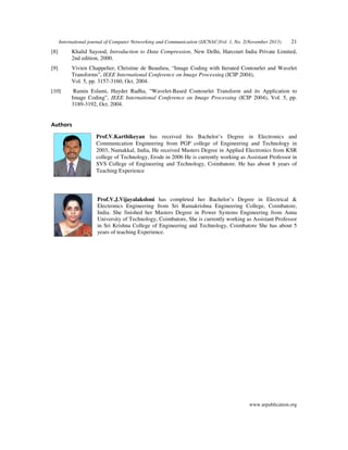 International journal of Computer Networking and Communication (IJCNAC)Vol. 1, No. 2(November 2013)

21

[8]

Khalid Sayood, Introduction to Data Compression, New Delhi, Harcourt India Private Limited,
2nd edition, 2000.

[9]

Vivien Chappelier, Christine de Beaulieu, “Image Coding with Iterated Contourlet and Wavelet
Transforms”, IEEE International Conference on Image Processing (ICIP 2004),
Vol. 5, pp. 3157-3160, Oct. 2004.

[10]

Ramin Eslami, Hayder Radha, “Wavelet-Based Contourlet Transform and its Application to
Image Coding”, IEEE International Conference on Image Processing (ICIP 2004), Vol. 5, pp.
3189-3192, Oct. 2004.

Authors
Prof.V.Karthikeyan has received his Bachelor’s Degree in Electronics and
Communication Engineering from PGP college of Engineering and Technology in
2003, Namakkal, India, He received Masters Degree in Applied Electronics from KSR
college of Technology, Erode in 2006 He is currently working as Assistant Professor in
SVS College of Engineering and Technology, Coimbatore. He has about 8 years of
Teaching Experience

Prof.V.J.Vijayalakshmi has completed her Bachelor’s Degree in Electrical &
Electronics Engineering from Sri Ramakrishna Engineering College, Coimbatore,
India. She finished her Masters Degree in Power Systems Engineering from Anna
University of Technology, Coimbatore, She is currently working as Assistant Professor
in Sri Krishna College of Engineering and Technology, Coimbatore She has about 5
years of teaching Experience.

www.arpublication.org

 