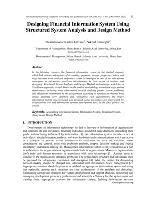 International journal of Computer Networking and Communication (IJCNAC)Vol. 1, No. 2(November 2013)

23

Designing Financial Information System Using
Structured System Analysis and Design Method
Shohrehosadat Karimi Jahromi 1, Nikzad. Manteghi 2
1

Department of Management, Shiraz Branch , Islamic Azad University, Shiraz, Iran
1

2

karimish8@yahoo.com

Department of Management, Shiraz Branch , Islamic Azad University, Shiraz ,Iran
2

nik163r@yahoo.com

Abstract
In the following research, the financial information system for the studied company
which had various sub-systems of accounting, payment, storage, properties, salary and
wages systems were analyzed properties system is developed as one of the sub-systems
subsequent to sub-systems problems identification. In both stages of analysis and
designing, Structured System Analysis and Design Method methodology, which has a
Top-Down approach, is used. Based on the studied methodology in analysis stage, system
requirements including needs (determined through studying present system problems)
and obligations (determined by the designer and according to experiences obtained from
similar systems) were identified and considering such requirements, the proper
information system concept model was designed. Some suggestions are represented for
organizations use and information systems development fans, in the final part to the
article.

Keywords: Accounting Information System, Information System, Structured System
Analysis and Design Method
1. INTRODUCTION
Development in information technology has led to increase in information in organizations
and institutes life and movement. Ordinary individuals could not make decisions in reaching their
goals, without being influenced by information [1]. An information system includes a set of
individuals, data/information, methods, software, hardware and communications which are active
in a company to provide useful information to accelerate and ease the activities, create
coordination and control, assist with problems analysis, support decision making and reduce
uncertainty in decision-making [2]. Management information system is only considered as a part
to authenticate the organization in organizational charts in organizations. Moreover, organizations
don’t train their human resources in accordance with such technology [3]. Another point to
consider is the organizations structural problems. The organization structure and individuals must
be prepared for information circulation and absorption [4]. Also, the culture for demanding
decision-making should be changed and substituted with information based management [2].
Appropriate situation should be present to establish an appropriate information system and using
that optimally. Among such situations are clear explanations of the problem and objectives,
formulating appropriate strategies for system development and support changes, monitoring and
managing development processes, professional and scientific efficiency for the system users and
training them, appropriate position for information system, defining information systems
www.arpublication.org

 