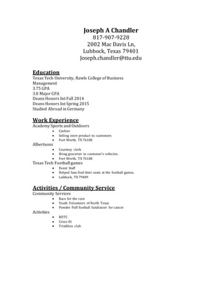 Joseph A Chandler
817-907-9228
2002 Mac Davis Ln,
Lubbock, Texas 79401
Joseph.chandler@ttu.edu
Education
Texas Tech University, Rawls College of Business
Management
3.75 GPA
3.0 Major GPA
Deans Honors list Fall 2014
Deans Honors list Spring 2015
Studied Abroad in Germany
Work Experience
Academy Sports and Outdoors
 Cashier
 Selling store product to customers
 Fort Worth, TX 76108
Albertsons
 Courtesy clerk
 Bring groceries to customer’s vehicles.
 Fort Worth, TX 76108
Texas Tech Football games
 Event Staff
 Helped fans find their seats at the football games.
 Lubbock, TX 79409
Activities / Community Service
Community Services
 Race for the cure
 Youth Volunteers of North Texas
 Powder Puff football fundraiser for cancer
Activities
 ROTC
 Cross-fit
 Triathlon club
 