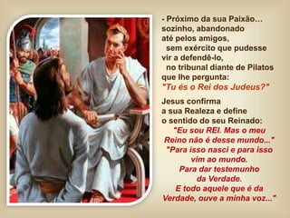 - Próximo da sua Paixão…
sozinho, abandonado
até pelos amigos,
sem exército que pudesse
vir a defendê-lo,
no tribunal diante de Pilatos
que lhe pergunta:
"Tu és o Rei dos Judeus?"
Jesus confirma
a sua Realeza e define
o sentido do seu Reinado:
"Eu sou REI. Mas o meu
Reino não é desse mundo..."
"Para isso nasci e para isso
vim ao mundo.
Para dar testemunho
da Verdade.
E todo aquele que é da
Verdade, ouve a minha voz..."
 