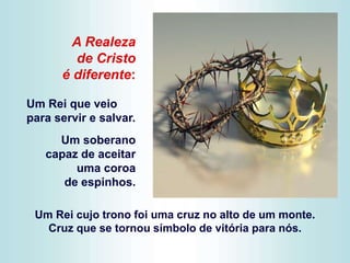 Um Rei cujo trono foi uma cruz no alto de um monte.
Cruz que se tornou símbolo de vitória para nós.
A Realeza
de Cristo
é diferente:
Um Rei que veio
para servir e salvar.
Um soberano
capaz de aceitar
uma coroa
de espinhos.
 