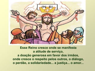 Esse Reino cresce onde se manifesta
a atitude de serviço,
a doação generosa em favor dos irmãos,
onde cresce o respeito pelos outros, o diálogo,
o perdão, a solidariedade... a justiça... o amor...
 
