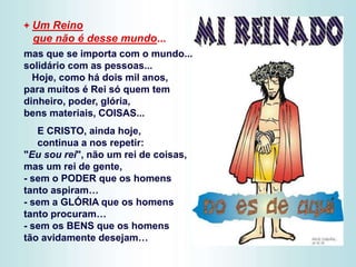 + Um Reino
que não é desse mundo...
mas que se importa com o mundo...
solidário com as pessoas...
Hoje, como há dois mil anos,
para muitos é Rei só quem tem
dinheiro, poder, glória,
bens materiais, COISAS...
E CRISTO, ainda hoje,
continua a nos repetir:
"Eu sou rei", não um rei de coisas,
mas um rei de gente,
- sem o PODER que os homens
tanto aspiram…
- sem a GLÓRIA que os homens
tanto procuram…
- sem os BENS que os homens
tão avidamente desejam…
 