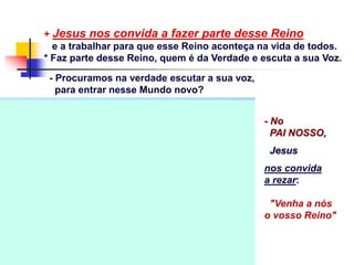 + Jesus nos convida a fazer parte desse Reino
e a trabalhar para que esse Reino aconteça na vida de todos.
* Faz parte desse Reino, quem é da Verdade e escuta a sua Voz.
- Procuramos na verdade escutar a sua voz,
para entrar nesse Mundo novo?
- No
PAI NOSSO,
Jesus
nos convida
a rezar:
"Venha a nós
o vosso Reino"
 