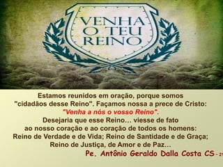 Estamos reunidos em oração, porque somos
"cidadãos desse Reino". Façamos nossa a prece de Cristo:
"Venha a nós o vosso Reino".
Desejaria que esse Reino… viesse de fato
ao nosso coração e ao coração de todos os homens:
Reino de Verdade e de Vida; Reino de Santidade e de Graça;
Reino de Justiça, de Amor e de Paz…
Pe. Antônio Geraldo Dalla Costa CS - 21
 