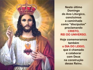 Neste último
Domingo
do Ano Litúrgico,
concluímos
a caminhada
como "discípulos"
proclamando
CRISTO,
REI DO UNIVERSO.
Hoje comemoramos
também
o DIA DO LEIGO,
que é chamado
a colaborar
com Deus
na construção
desse Reino.
 