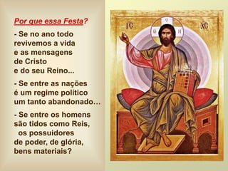 Por que essa Festa?
- Se no ano todo
revivemos a vida
e as mensagens
de Cristo
e do seu Reino...
- Se entre as nações
é um regime político
um tanto abandonado…
- Se entre os homens
são tidos como Reis,
os possuidores
de poder, de glória,
bens materiais?
 