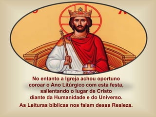 No entanto a Igreja achou oportuno
coroar o Ano Litúrgico com esta festa,
salientando o lugar de Cristo
diante da Humanidade e do Universo.
As Leituras bíblicas nos falam dessa Realeza.
 