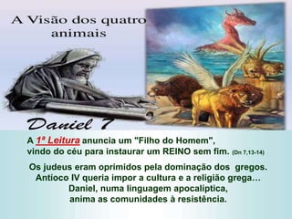 A 1ª Leitura anuncia um "Filho do Homem",
vindo do céu para instaurar um REINO sem fim. (Dn 7,13-14)
Os judeus eram oprimidos pela dominação dos gregos.
Antíoco IV queria impor a cultura e a religião grega…
Daniel, numa linguagem apocalíptica,
anima as comunidades à resistência.
 