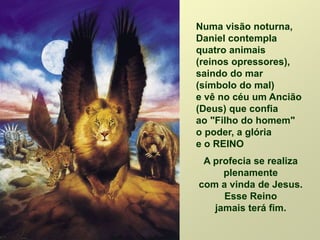 Numa visão noturna,
Daniel contempla
quatro animais
(reinos opressores),
saindo do mar
(símbolo do mal)
e vê no céu um Ancião
(Deus) que confia
ao "Filho do homem"
o poder, a glória
e o REINO
A profecia se realiza
plenamente
com a vinda de Jesus.
Esse Reino
jamais terá fim.
 