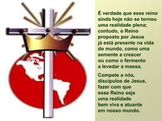É verdade que esse reino
ainda hoje não se tornou
uma realidade plena;
contudo, o Reino
proposto por Jesus
já está presente na vida
do mundo, como uma
semente a crescer
ou como o fermento
a levedar a massa.
Compete a nós,
discípulos de Jesus,
fazer com que
esse Reino seja
uma realidade
bem viva e atuante
em nosso mundo.
 