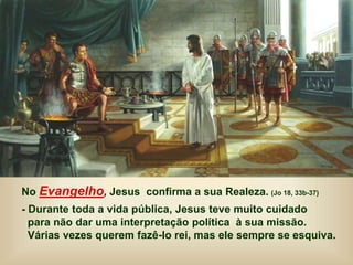 No Evangelho, Jesus confirma a sua Realeza. (Jo 18, 33b-37)
- Durante toda a vida pública, Jesus teve muito cuidado
para não dar uma interpretação política à sua missão.
Várias vezes querem fazê-lo rei, mas ele sempre se esquiva.
 