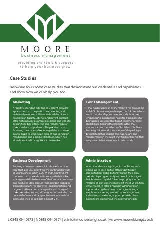 Below are four recent case studies that demonstrate our credentials and capabilities
and show how we can help you too.
Case Studies
t: 0845 094 0373 | f: 0845 094 0374 | e: info@moorebizmgt.co.uk | w: www.moorebizmgt.co.uk
b u s i n e s s m a n a g e m e n t
providing the tools & suppor t
to help your business grow
Marketing
A rapidly expanding catering equipment provider
approached us to help with their branding and
website development. We considered their future
progression, target audience and current product
offering to provide a complete rebrand and website
design, together with set up and management of
their social media platforms. The positive impact
following their rebrand encouraged them to invest
in new branded work wear, promotional exhibition
merchandise and a product brochure, which has
already resulted in a significant rise in sales.
Administration
When a local estate agent got in touch they were
struggling to keep on top of their day-to-day
administration duties but only during their busy
periods of spring and early autumn. At this stage in
their business they didn’t feel employing another
member of staff was the most cost effective solution,
we were able to offer temporary administration
support during these busy months, including a
telephone answering service, data management
and essential marketing support provided by an
expert team but without the costly overheads.
Event Management
Planning an event can be incredibly time consuming
and difficult to manage when you don’t know where
to start, as a local sports team recently found out
when looking to introduce hospitality packages to
their games. We were able to put together a range
of packages designed to generate additional
sponsorship and raise the profile of the club. From
the design of artwork, promotion of the packages
through targeted social media campaigns and
management on the night they had confidence that
every area of their event was in safe hands.
Business Development
Running a business can result in demands on your
time that take you away from the continued growth
of your business. When a CCTV and Security client
contacted us to provide assistance with their sales
strategy we did a full review of their current processes
and produced data capture for marketing purposes,
focused solutions for improved lead generation and
targeted call to action strategies for each stage of
their new sales process, all designed to maximize the
potential of new and prospective customers whilst
increasing their sales teams productivity.
 
