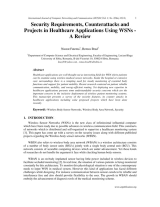 International Journal of Computer Networking and Communication (IJCNAC)Vol. 2, No. 2(May 2014) 1
www.arpublication.org
Security Requirements, Counterattacks and
Projects in Healthcare Applications Using WSNs -
A Review
Nusrat Fatema1
, Remus Brad1
1
Department of Computer Science and Electrical Engineering, Faculty of Engineering, Lucian Blaga
University of Sibiu, Romania, B-dul Victoriei 10, 550024 Sibiu, Romania
knuz26@yahoo.com , remus.brad@ulbsibiu.ro
Abstract
Healthcare applications are well thought-out as interesting fields for WSN where patients
can be examine using wireless medical sensor networks. Inside the hospital or extensive
care surroundings there is a tempting need for steady monitoring of essential body
functions and support for patient mobility. Recent research cantered on patient reliable
communication, mobility, and energy-efficient routing. Yet deploying new expertise in
healthcare applications presents some understandable security concerns which are the
important concern in the inclusive deployment of wireless patient monitoring systems.
This manuscript presents a survey of the security features, its counter attacks in
healthcare applications including some proposed projects which have been done
recently.
Keywords: Wireless Body Sensor Networks, Wireless Body Area Network, Security
1. INTRODUCTION
Wireless Sensor Networks (WSNs) is the new class of infinitesimal influential computer
which have been ready due to possible advances in wireless communication field. This constructs
of networks which is distributed and self-organized to supervise a healthcare monitoring system
[1]. This paper has come up with a survey on the security issues along with different published
projects regarding the Wireless body sensor networks (WBSN).
WBSN also refers to wireless body area network (WBAN) is a wireless architecture consists
of a number of body sensor units (BSUs) jointly with a single body central unit (BCU). This
network consists of wearable computing devices which are under advancement. Yet these kinds
of researches do not handle the argument it face while checking human body sensors.
WBAN is an on-body implanted sensor having little power included in wireless devices to
facilitate secluded monitoring [2]. In real time, the situation of various patients is being monitored
constantly by this architecture. To monitor this physiological situation is one of the contemporary
needs to input WSN in medical system. However this kind of applications has faced different
challenges while designing. For instance communication between sensors needs to be reliable and
interference free and also should provide flexibility to the user. The growth in WBAN should
embody the advancement of diagnosis tools of the medical monitoring scheme.
 