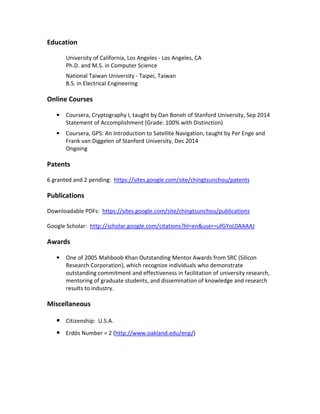 Education 
University of California, Los Angeles - Los Angeles, CA 
Ph.D. and M.S. in Computer Science 
National Taiwan University - Taipei, Taiwan 
B.S. in Electrical Engineering 
Online Courses 
• Coursera, Cryptography I, taught by Dan Boneh of Stanford University, Sep 2014 
Statement of Accomplishment (Grade: 100% with Distinction) 
• Coursera, GPS: An Introduction to Satellite Navigation, taught by Per Enge and 
Frank van Diggelen of Stanford University, Dec 2014 
Ongoing 
Patents 
6 granted and 2 pending: https://sites.google.com/site/chingtsunchou/patents 
Publications 
Downloadable PDFs: https://sites.google.com/site/chingtsunchou/publications 
Google Scholar: http://scholar.google.com/citations?hl=en&user=ufGYoL0AAAAJ 
Awards 
• One of 2005 Mahboob Khan Outstanding Mentor Awards from SRC (Silicon 
Research Corporation), which recognize individuals who demonstrate 
outstanding commitment and effectiveness in facilitation of university research, 
mentoring of graduate students, and dissemination of knowledge and research 
results to industry. 
Miscellaneous 
• Citizenship: U.S.A. 
• Erdös Number = 2 (http://www.oakland.edu/enp/) 
