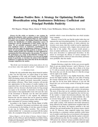 Random Positive Bets: A Strategy for Optimizing Portfolio
Diversiﬁcation using Randomness Deﬁciency Coefﬁcient and
Principal Portfolio Positivity
Phil Maguire, Philippe Moser, Kieran O’ Reilly, Conor McMenamin, Rebecca Maguire, Robert Kelly
Abstract—In this article we introduce a new strategy for
optimal diversiﬁcation which combines elements of Diversiﬁed
Risk Parity [1], [2] and Diversiﬁcation Ratio [3], with emphasis
on positive risk premiums. The Random Positive Bets strategy
involves the identiﬁcation of reliable, independent sources of
randomness and the quantiﬁcation of their positive risk pre-
mium. We use principal component analysis to identify the
most signiﬁcant sources of randomness contributing to the
market and then apply the Randomness Deﬁciency Coefﬁcient
metric [4] and principal portfolio positivity to identify a set of
reliable random positive bets. Portfolios are then optimized by
maximizing their diversiﬁed positive risk premium. We contrast
the performance of a range of diversiﬁcation strategies for a
portfolio of 30 S&P 500 stocks held for a two-year out-of-sample
period. In particular, we introduce the notion of diversiﬁcation
inefﬁciency to explain the observation that all the diversiﬁcation
strategies outperform the market.
“But divide your investments among many places, for you
do not know what risks might lie ahead” – Ecclesiastes 11:2
I. INTRODUCTION
Perhaps the only predictable thing about ﬁnancial markets
is that, over the long term, we expect things to get better.
The population of the earth will steadily increase beyond
2050, developing nations will become industrialised and new
technologies will unlock previously inaccessible resources
and enhance efﬁciency. These future scenarios will provide
new opportunities for the creation of wealth, leading to the
expectation that, over the long term, the value of global stock
markets will rise. Investors who hold stocks for long enough
can expect to be rewarded. A downside of investing in the
stock market is that unpredictable events will cause the value
of the investment to ﬂuctuate over the short and medium
term. Investors’ aversion to risk explains the difference
between the risk-free returns that can be earned by holding
safe assets such as government treasury bills and the larger
gains anticipated for investors holding equities.
According to the Capital Asset Pricing Model (CAPM;
see [5]), a competitive investment environment only awards
a risk premium for the holding of risk that cannot be diluted
in any way by holding other securities. This concept of
‘undiversiﬁable risk’ is commonly associated with the market
index, the assumption being that it is not possible to create a
Rebecca Maguire is with the School of Business, National College of
Ireland. All other authors are with the Department of Computer Science,
National University of Ireland, Maynooth, Ireland. Correspondence should
be addressed to Phil Maguire (phone: 353-1-7086082; fax: 353-1-7083848;
e-mail: pmaguire@cs.nuim.ie).
portfolio which is more diversiﬁed than one which includes
every company.
However, it may be the case that the market index does not
represent the most diversiﬁed portfolio. If it were possible to
create a more diversiﬁed portfolio, of which relatively few
investors were aware, then this would set up the opportunity
of holding an investment with a higher risk-to-reward ratio
than that of the market. This scenario would present a
form of market inefﬁciency, with risk premiums transferred
from naive diversiﬁers to sophisticated diversiﬁers. In this
article we investigate the efﬁcacy of various strategies for
constructing portfolios which are more diversiﬁed, and hence
more proﬁtable, than the market.
II. DIVERSIFICATION STRATEGIES
Imagine throwing a single dice. In this case you are equally
likely to get any number between 1 and 6. However, if you
roll 100 dice and take the average, this is likely to be close
to 3.5, with an extreme value being vanishingly improbable.
The more dice you roll, the more likely it is that the average
will be right in the middle.
Now imagine you have a very slightly biased dice, which
favours the higher numbers. What are your odds of beating
the average expected roll of 3.5? If you roll only one dice,
the odds are not far from 50/50. However, if you roll 100
biased dice you can be nearly certain of beating the average
each time.
What diversiﬁcation strategies seek to do is identify multi-
ple uncorrelated sources of risk with a positive risk premium.
The more of these that can be combined simultaneously, the
more reliably the portfolio will outperform the risk-free rate.
If the market is indeed diversiﬁcation-efﬁcient, then there
should be only a single source of undiversiﬁable risk, with
no investor being able to diversify better than any other.
Ever since its introduction in the 1960s the CAPM has
come under scrutiny, with numerous diversiﬁed alternatives
being offered to the market capitalization weighted index [6].
According to the theory, the tangency portfolio is the only
efﬁcient one and should produce the greatest returns relative
to risk [7]. However, many empirical studies have shown
that investing in a minimum variance portfolio yields better
out-of-sample results than does an investment in the tangency
portfolio, thus supporting the idea that the market is diversiﬁ-
cation inefﬁcient (see [8], [9]). For example, over the 1972 to
1989 period, the minimum variance portfolio delivered equal
or greater returns than a broad market cap-weighted index
 