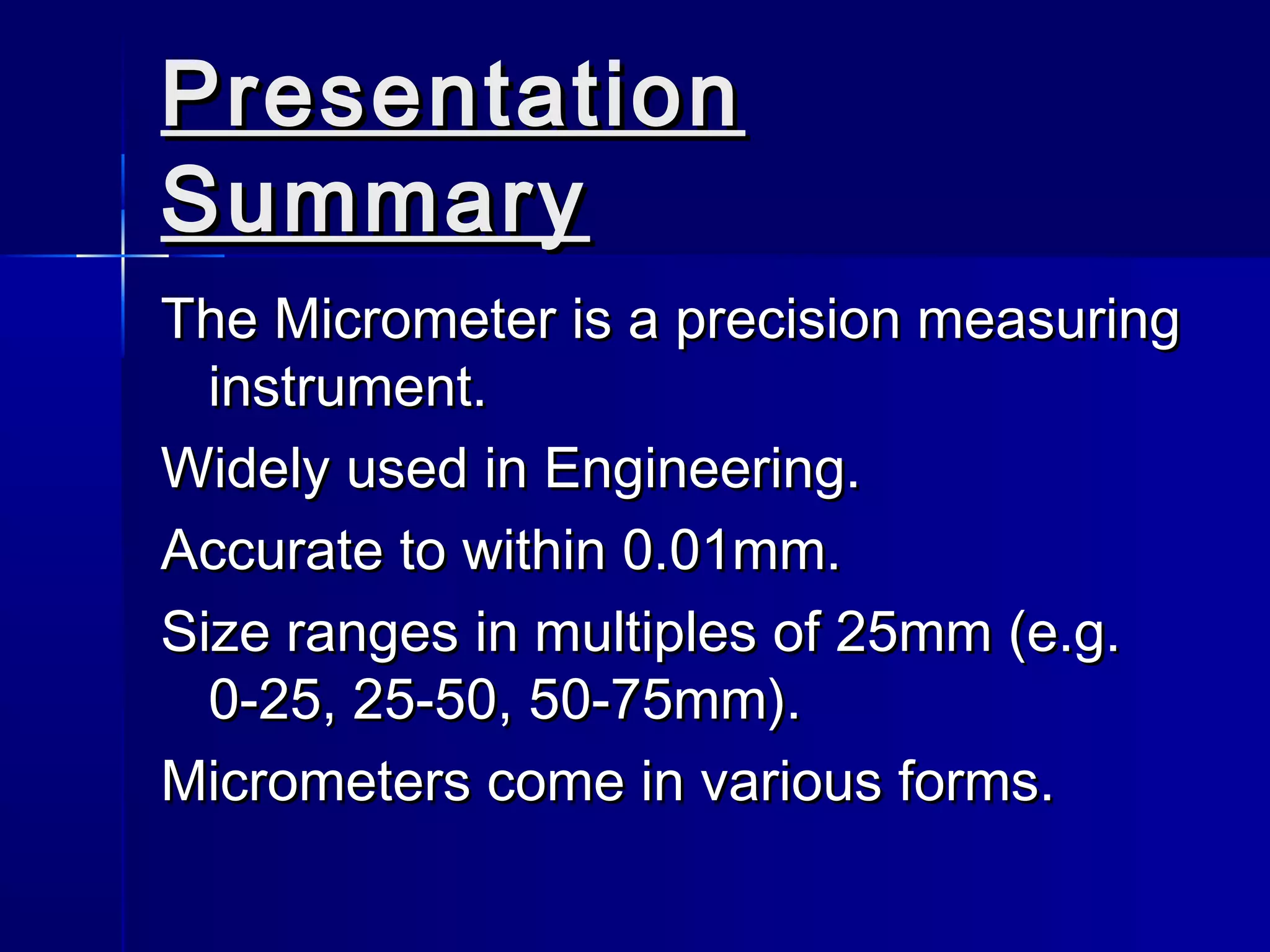 PresentationPresentation
SummarySummary
The Micrometer is a precision measuringThe Micrometer is a precision measuring
instrument.instrument.
Widely used in Engineering.Widely used in Engineering.
Accurate to within 0.01mm.Accurate to within 0.01mm.
Size ranges in multiples of 25mm (e.g.Size ranges in multiples of 25mm (e.g.
0-25, 25-50, 50-75mm).0-25, 25-50, 50-75mm).
Micrometers come in various forms.Micrometers come in various forms.
 
