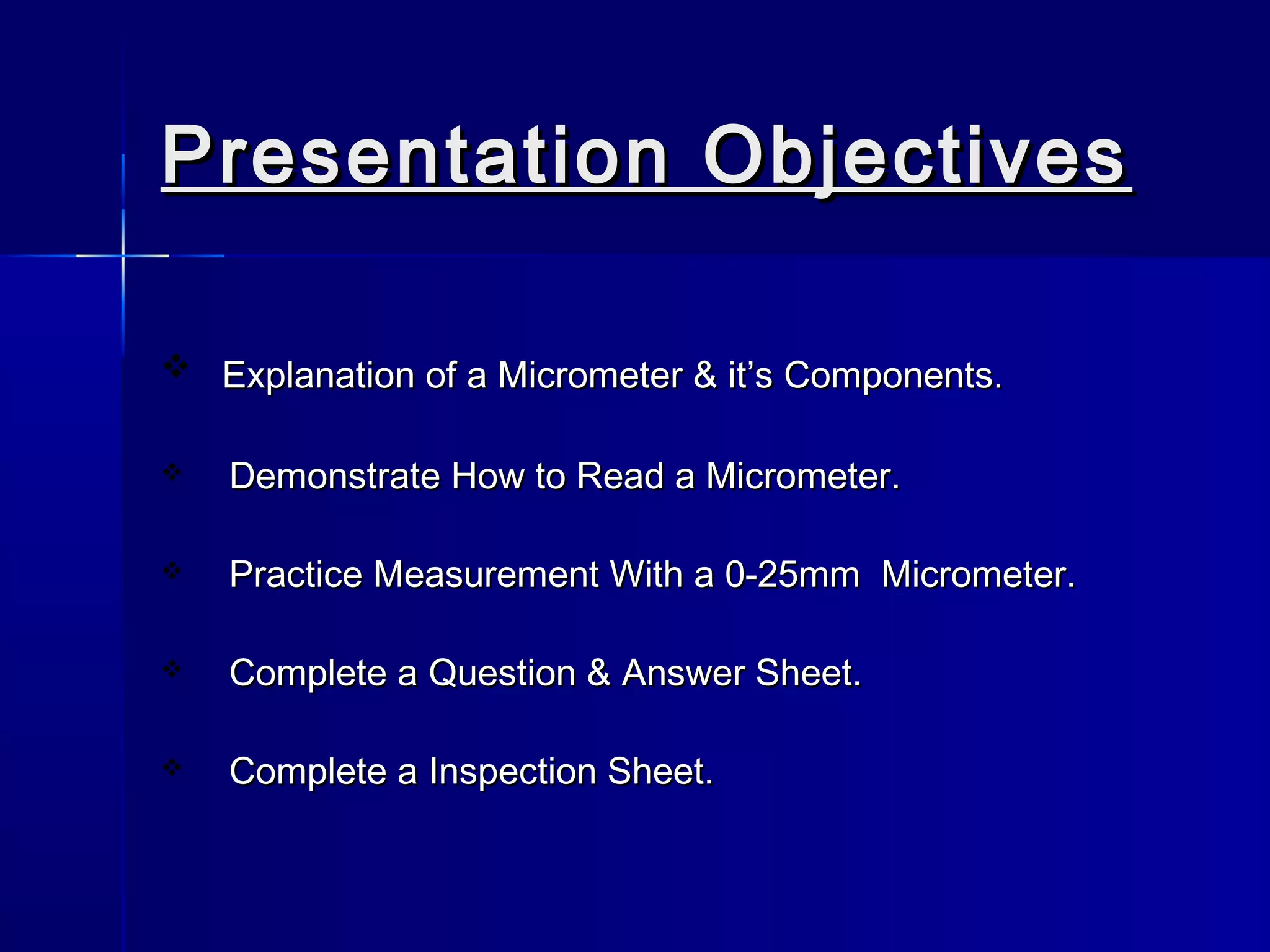 Presentation ObjectivesPresentation Objectives
 Explanation of a Micrometer & it’s Components.Explanation of a Micrometer & it’s Components.
 Demonstrate How to Read a Micrometer.Demonstrate How to Read a Micrometer.
 Practice Measurement With a 0-25mm Micrometer.Practice Measurement With a 0-25mm Micrometer.
 Complete a Question & Answer Sheet.Complete a Question & Answer Sheet.
 Complete a Inspection Sheet.Complete a Inspection Sheet.
 