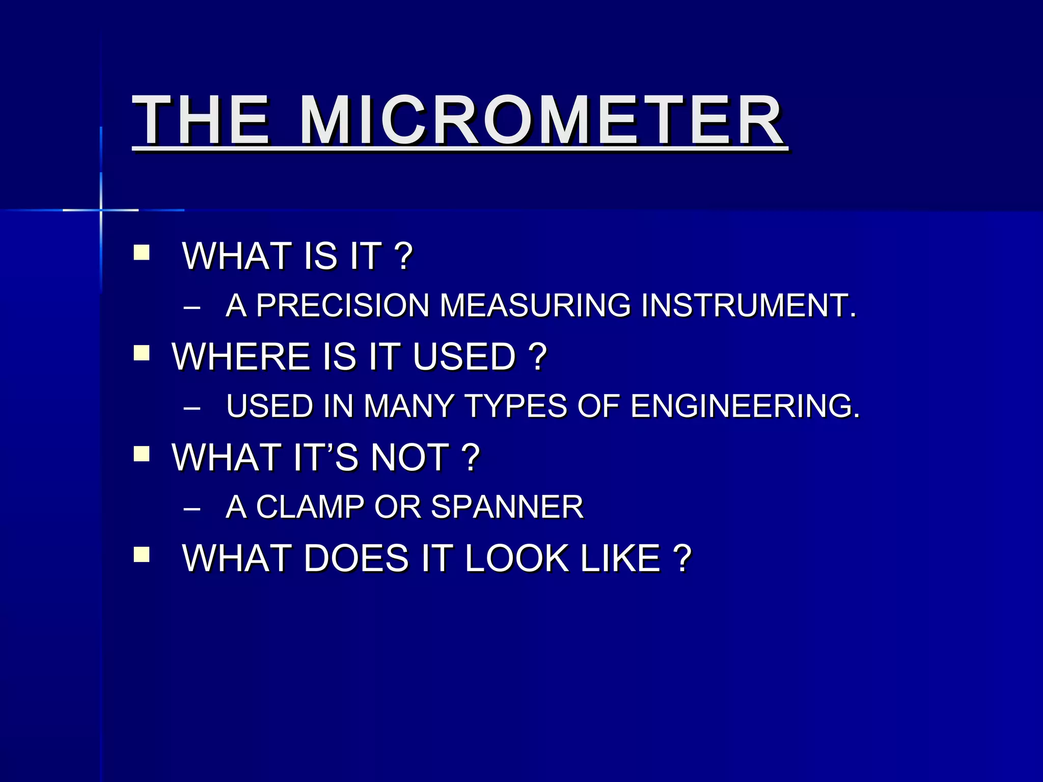 THE MICROMETERTHE MICROMETER
 WHAT IS IT ?WHAT IS IT ?
– A PRECISION MEASURING INSTRUMENT.A PRECISION MEASURING INSTRUMENT.
 WHERE IS IT USED ?WHERE IS IT USED ?
– USED IN MANY TYPES OF ENGINEERING.USED IN MANY TYPES OF ENGINEERING.
 WHAT IT’S NOT ?WHAT IT’S NOT ?
– A CLAMP OR SPANNERA CLAMP OR SPANNER
 WHAT DOES IT LOOK LIKE ?WHAT DOES IT LOOK LIKE ?
 