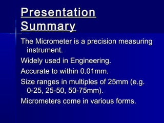 PresentationPresentation
SummarySummary
The Micrometer is a precision measuringThe Micrometer is a precision measuring
instrument.instrument.
Widely used in Engineering.Widely used in Engineering.
Accurate to within 0.01mm.Accurate to within 0.01mm.
Size ranges in multiples of 25mm (e.g.Size ranges in multiples of 25mm (e.g.
0-25, 25-50, 50-75mm).0-25, 25-50, 50-75mm).
Micrometers come in various forms.Micrometers come in various forms.
 