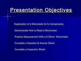 Presentation ObjectivesPresentation Objectives
 Explanation of a Micrometer & it’s Components.Explanation of a Micrometer & it’s Components.
 Demonstrate How to Read a Micrometer.Demonstrate How to Read a Micrometer.
 Practice Measurement With a 0-25mm Micrometer.Practice Measurement With a 0-25mm Micrometer.
 Complete a Question & Answer Sheet.Complete a Question & Answer Sheet.
 Complete a Inspection Sheet.Complete a Inspection Sheet.
 