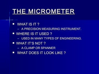 THE MICROMETERTHE MICROMETER
 WHAT IS IT ?WHAT IS IT ?
– A PRECISION MEASURING INSTRUMENT.A PRECISION MEASURING INSTRUMENT.
 WHERE IS IT USED ?WHERE IS IT USED ?
– USED IN MANY TYPES OF ENGINEERING.USED IN MANY TYPES OF ENGINEERING.
 WHAT IT’S NOT ?WHAT IT’S NOT ?
– A CLAMP OR SPANNERA CLAMP OR SPANNER
 WHAT DOES IT LOOK LIKE ?WHAT DOES IT LOOK LIKE ?
 