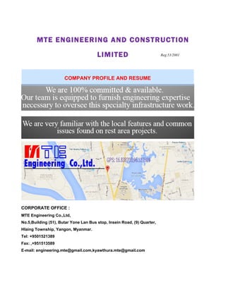 MTE ENGINEERING AND CONSTRUCTION
LIMITED
CORPORATE OFFICE :
MTE Engineering Co.,Ltd,
No.5,Building (51), Butar Yone Lan Bus stop, Insein Road, (9) Quarter,
Hlaing Township, Yangon, Myanmar.
Tel: +9501521389
Fax: ,+951513589
E-mail: engineering.mte@gmail.com,kyawthura.mte@gmail.com
COMPANY PROFILE AND RESUME
Reg.53/2001
 