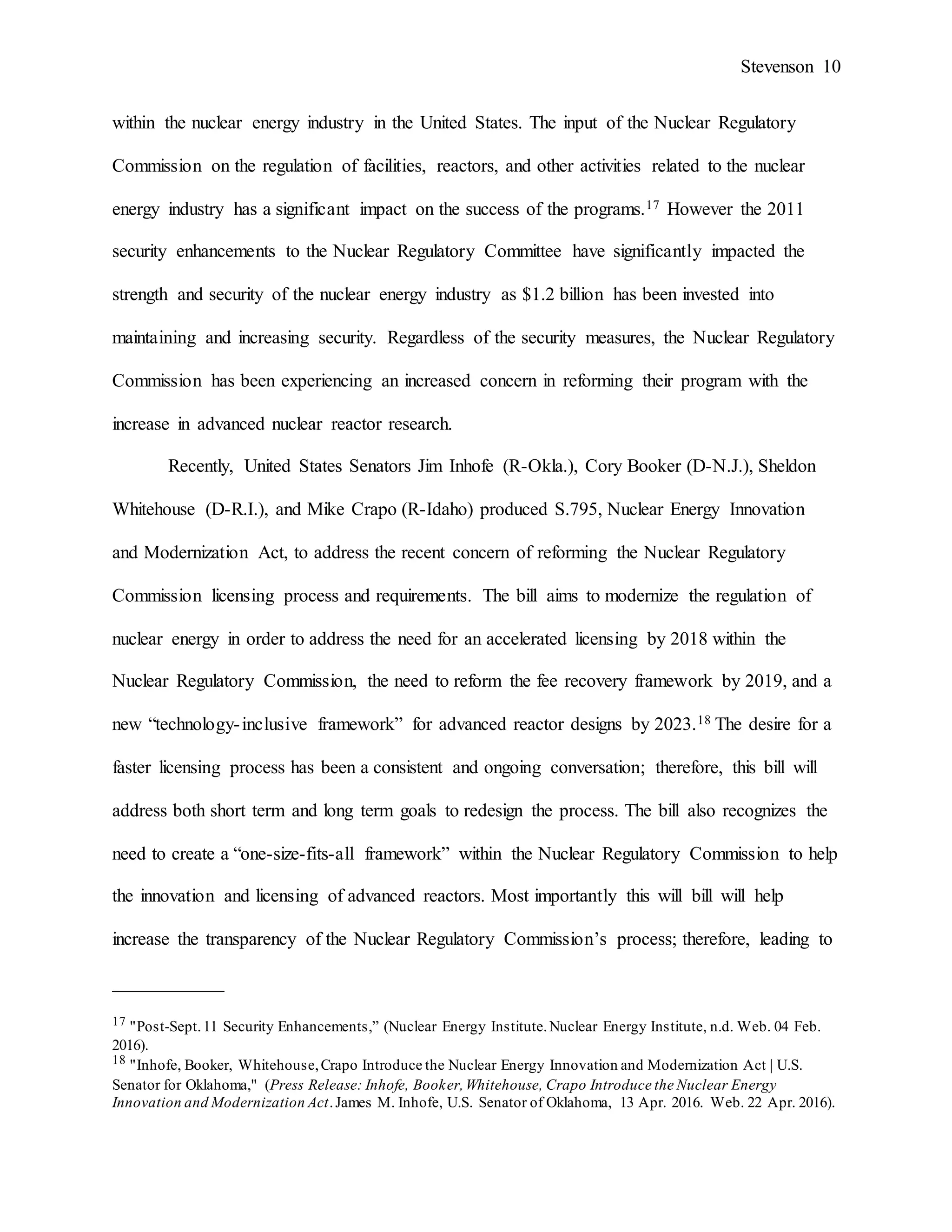 Stevenson 10
within the nuclear energy industry in the United States. The input of the Nuclear Regulatory
Commission on the regulation of facilities, reactors, and other activities related to the nuclear
energy industry has a significant impact on the success of the programs.17 However the 2011
security enhancements to the Nuclear Regulatory Committee have significantly impacted the
strength and security of the nuclear energy industry as $1.2 billion has been invested into
maintaining and increasing security. Regardless of the security measures, the Nuclear Regulatory
Commission has been experiencing an increased concern in reforming their program with the
increase in advanced nuclear reactor research.
Recently, United States Senators Jim Inhofe (R-Okla.), Cory Booker (D-N.J.), Sheldon
Whitehouse (D-R.I.), and Mike Crapo (R-Idaho) produced S.795, Nuclear Energy Innovation
and Modernization Act, to address the recent concern of reforming the Nuclear Regulatory
Commission licensing process and requirements. The bill aims to modernize the regulation of
nuclear energy in order to address the need for an accelerated licensing by 2018 within the
Nuclear Regulatory Commission, the need to reform the fee recovery framework by 2019, and a
new “technology-inclusive framework” for advanced reactor designs by 2023.18 The desire for a
faster licensing process has been a consistent and ongoing conversation; therefore, this bill will
address both short term and long term goals to redesign the process. The bill also recognizes the
need to create a “one-size-fits-all framework” within the Nuclear Regulatory Commission to help
the innovation and licensing of advanced reactors. Most importantly this will bill will help
increase the transparency of the Nuclear Regulatory Commission’s process; therefore, leading to
____________
17 "Post-Sept.11 Security Enhancements,” (Nuclear Energy Institute.Nuclear Energy Institute, n.d. Web. 04 Feb.
2016).
18 "Inhofe, Booker, Whitehouse,Crapo Introduce the Nuclear Energy Innovation and Modernization Act | U.S.
Senator for Oklahoma," (Press Release: Inhofe, Booker,Whitehouse, Crapo Introduce the Nuclear Energy
Innovation and Modernization Act.James M. Inhofe, U.S. Senator of Oklahoma, 13 Apr. 2016. Web. 22 Apr. 2016).
 