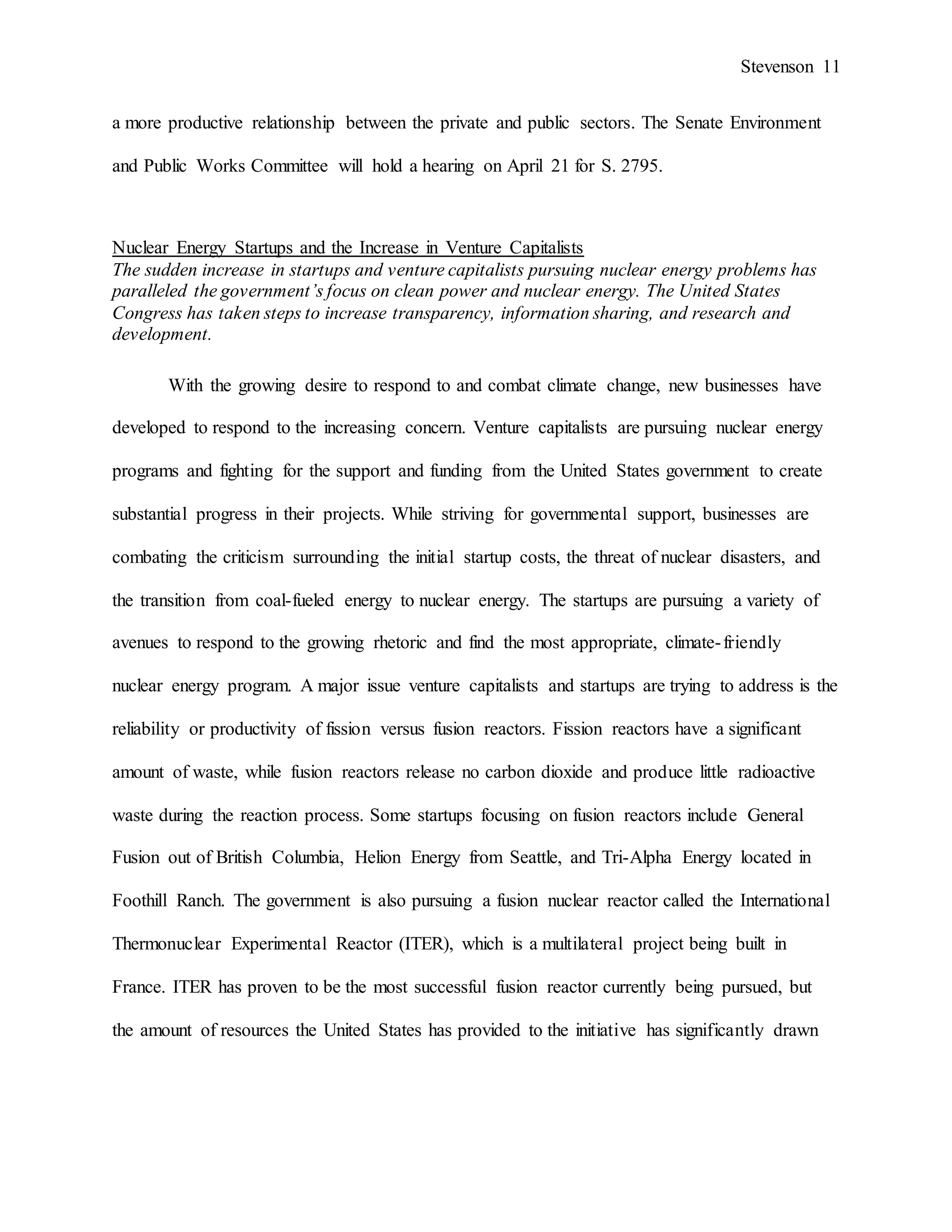 Stevenson 11
a more productive relationship between the private and public sectors. The Senate Environment
and Public Works Committee will hold a hearing on April 21 for S. 2795.
Nuclear Energy Startups and the Increase in Venture Capitalists
The sudden increase in startups and venture capitalists pursuing nuclear energy problems has
paralleled the government’s focus on clean power and nuclear energy. The United States
Congress has taken steps to increase transparency, information sharing, and research and
development.
With the growing desire to respond to and combat climate change, new businesses have
developed to respond to the increasing concern. Venture capitalists are pursuing nuclear energy
programs and fighting for the support and funding from the United States government to create
substantial progress in their projects. While striving for governmental support, businesses are
combating the criticism surrounding the initial startup costs, the threat of nuclear disasters, and
the transition from coal-fueled energy to nuclear energy. The startups are pursuing a variety of
avenues to respond to the growing rhetoric and find the most appropriate, climate-friendly
nuclear energy program. A major issue venture capitalists and startups are trying to address is the
reliability or productivity of fission versus fusion reactors. Fission reactors have a significant
amount of waste, while fusion reactors release no carbon dioxide and produce little radioactive
waste during the reaction process. Some startups focusing on fusion reactors include General
Fusion out of British Columbia, Helion Energy from Seattle, and Tri-Alpha Energy located in
Foothill Ranch. The government is also pursuing a fusion nuclear reactor called the International
Thermonuclear Experimental Reactor (ITER), which is a multilateral project being built in
France. ITER has proven to be the most successful fusion reactor currently being pursued, but
the amount of resources the United States has provided to the initiative has significantly drawn
 