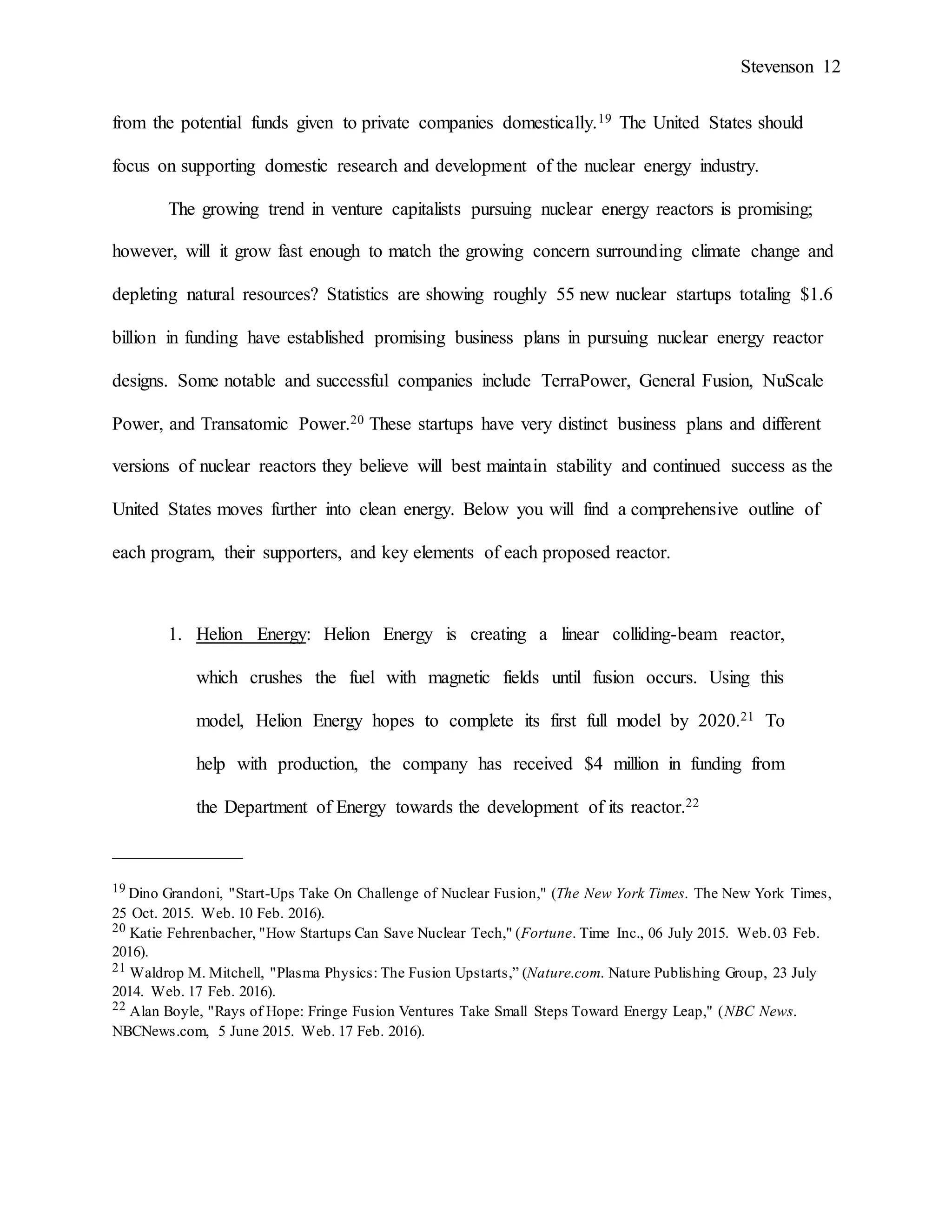 Stevenson 12
from the potential funds given to private companies domestically.19 The United States should
focus on supporting domestic research and development of the nuclear energy industry.
The growing trend in venture capitalists pursuing nuclear energy reactors is promising;
however, will it grow fast enough to match the growing concern surrounding climate change and
depleting natural resources? Statistics are showing roughly 55 new nuclear startups totaling $1.6
billion in funding have established promising business plans in pursuing nuclear energy reactor
designs. Some notable and successful companies include TerraPower, General Fusion, NuScale
Power, and Transatomic Power.20 These startups have very distinct business plans and different
versions of nuclear reactors they believe will best maintain stability and continued success as the
United States moves further into clean energy. Below you will find a comprehensive outline of
each program, their supporters, and key elements of each proposed reactor.
1. Helion Energy: Helion Energy is creating a linear colliding-beam reactor,
which crushes the fuel with magnetic fields until fusion occurs. Using this
model, Helion Energy hopes to complete its first full model by 2020.21 To
help with production, the company has received $4 million in funding from
the Department of Energy towards the development of its reactor.22
______________
19 Dino Grandoni, "Start-Ups Take On Challenge of Nuclear Fusion," (The New York Times. The New York Times,
25 Oct. 2015. Web. 10 Feb. 2016).
20 Katie Fehrenbacher, "How Startups Can Save Nuclear Tech," (Fortune. Time Inc., 06 July 2015. Web.03 Feb.
2016).
21 Waldrop M. Mitchell, "Plasma Physics: The Fusion Upstarts,” (Nature.com. Nature Publishing Group, 23 July
2014. Web. 17 Feb. 2016).
22 Alan Boyle, "Rays of Hope: Fringe Fusion Ventures Take Small Steps Toward Energy Leap," (NBC News.
NBCNews.com, 5 June 2015. Web. 17 Feb. 2016).
 