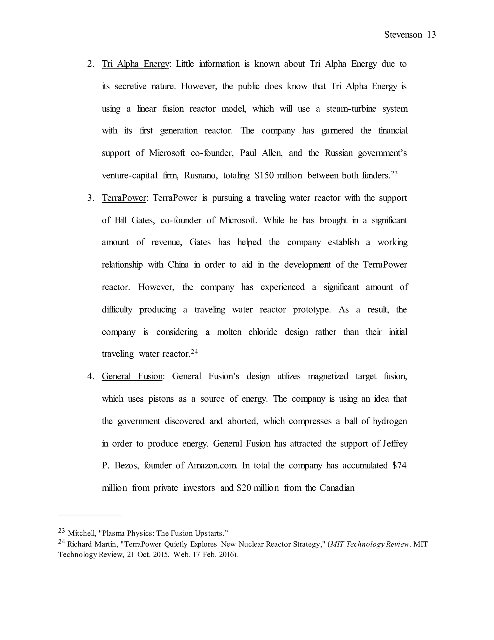 Stevenson 13
2. Tri Alpha Energy: Little information is known about Tri Alpha Energy due to
its secretive nature. However, the public does know that Tri Alpha Energy is
using a linear fusion reactor model, which will use a steam-turbine system
with its first generation reactor. The company has garnered the financial
support of Microsoft co-founder, Paul Allen, and the Russian government’s
venture-capital firm, Rusnano, totaling $150 million between both funders.23
3. TerraPower: TerraPower is pursuing a traveling water reactor with the support
of Bill Gates, co-founder of Microsoft. While he has brought in a significant
amount of revenue, Gates has helped the company establish a working
relationship with China in order to aid in the development of the TerraPower
reactor. However, the company has experienced a significant amount of
difficulty producing a traveling water reactor prototype. As a result, the
company is considering a molten chloride design rather than their initial
traveling water reactor.24
4. General Fusion: General Fusion’s design utilizes magnetized target fusion,
which uses pistons as a source of energy. The company is using an idea that
the government discovered and aborted, which compresses a ball of hydrogen
in order to produce energy. General Fusion has attracted the support of Jeffrey
P. Bezos, founder of Amazon.com. In total the company has accumulated $74
million from private investors and $20 million from the Canadian
_____________
23 Mitchell, "Plasma Physics: The Fusion Upstarts.”
24 Richard Martin, "TerraPower Quietly Explores New Nuclear Reactor Strategy," (MIT Technology Review. MIT
Technology Review, 21 Oct. 2015. Web. 17 Feb. 2016).
 